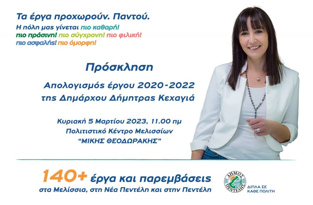 Η Δήμαρχος Πεντέλης Δήμητρα Κεχαγιά, παρουσιάζει το έργο της στους πολίτες. Κυριακή 5 Μαρτίου 2023, 11:00 π.μ. – Πολιτιστικό Κέντρο Μελισσίων «ΜΙΚΗΣ ΘΕΟΔΩΡΑΚΗΣ». Δήμητρα Κεχαγιά: Υλοποιούμε πιστά το προεκλογικό μας πρόγραμμα. Δουλεύουμε για να βελτιώσουμε την καθημερινότητα των δημοτών και παράλληλα να διαμορφώσουμε ένα καλύτερο μέλλον για την πόλη μας. Υλοποιούμε το μεγαλύτερο πρόγραμμα έργων στην ιστορία της πόλης, εξασφαλίσαμε μέχρι σήμερα 63,3 εκατ. ευρώ για έργα στα Μελίσσια, τη Νέα Πεντέλη και την Πεντέλη